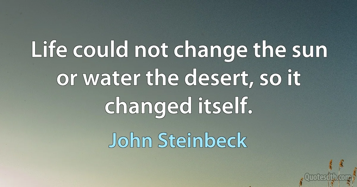 Life could not change the sun or water the desert, so it changed itself. (John Steinbeck)