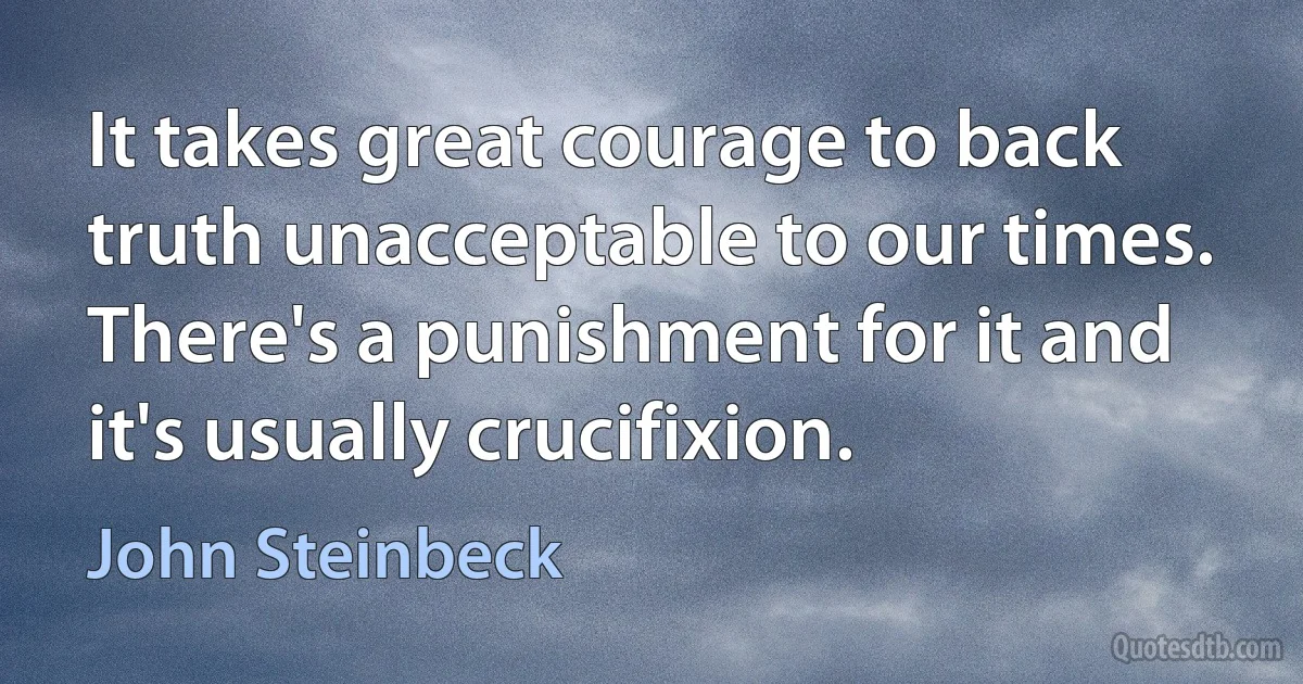 It takes great courage to back truth unacceptable to our times. There's a punishment for it and it's usually crucifixion. (John Steinbeck)