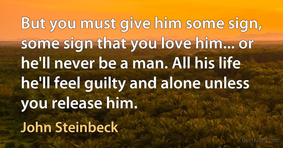 But you must give him some sign, some sign that you love him... or he'll never be a man. All his life he'll feel guilty and alone unless you release him. (John Steinbeck)