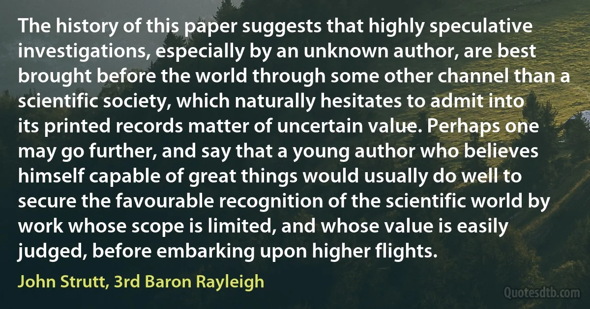 The history of this paper suggests that highly speculative investigations, especially by an unknown author, are best brought before the world through some other channel than a scientific society, which naturally hesitates to admit into its printed records matter of uncertain value. Perhaps one may go further, and say that a young author who believes himself capable of great things would usually do well to secure the favourable recognition of the scientific world by work whose scope is limited, and whose value is easily judged, before embarking upon higher flights. (John Strutt, 3rd Baron Rayleigh)