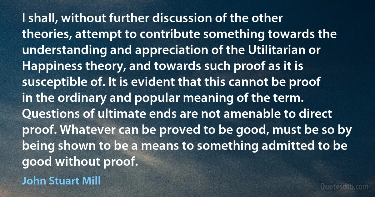 I shall, without further discussion of the other theories, attempt to contribute something towards the understanding and appreciation of the Utilitarian or Happiness theory, and towards such proof as it is susceptible of. It is evident that this cannot be proof in the ordinary and popular meaning of the term. Questions of ultimate ends are not amenable to direct proof. Whatever can be proved to be good, must be so by being shown to be a means to something admitted to be good without proof. (John Stuart Mill)