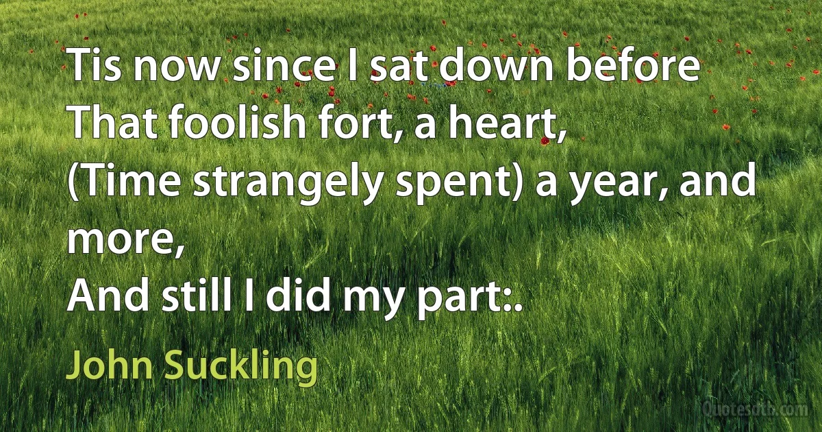 Tis now since I sat down before
That foolish fort, a heart,
(Time strangely spent) a year, and more,
And still I did my part:. (John Suckling)