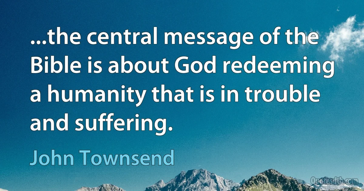 ...the central message of the Bible is about God redeeming a humanity that is in trouble and suffering. (John Townsend)