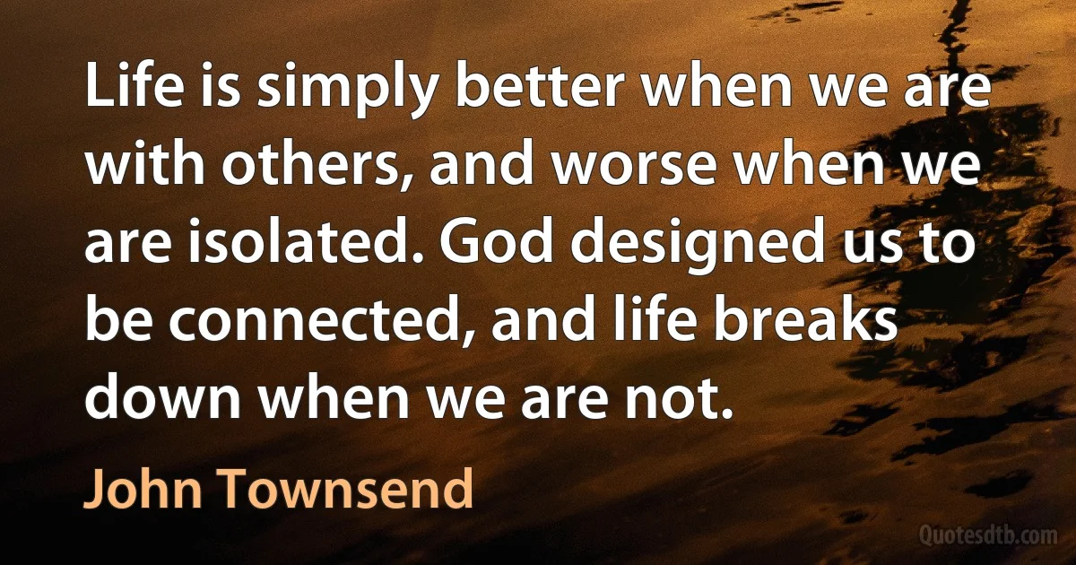 Life is simply better when we are with others, and worse when we are isolated. God designed us to be connected, and life breaks down when we are not. (John Townsend)