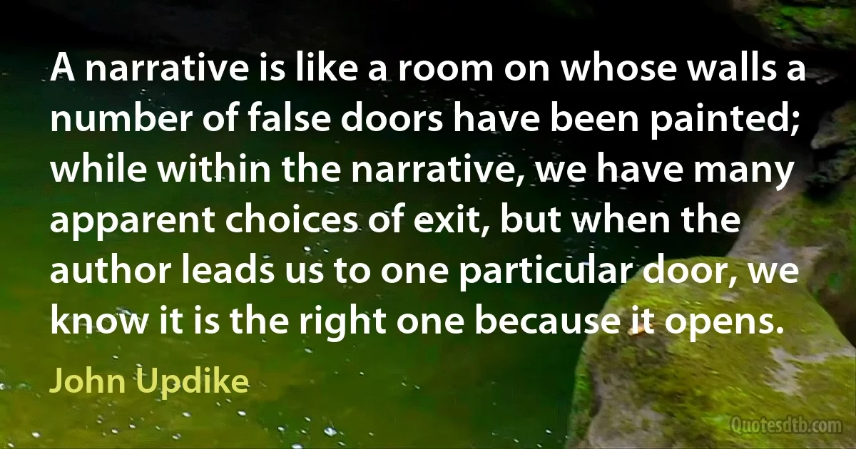 A narrative is like a room on whose walls a number of false doors have been painted; while within the narrative, we have many apparent choices of exit, but when the author leads us to one particular door, we know it is the right one because it opens. (John Updike)