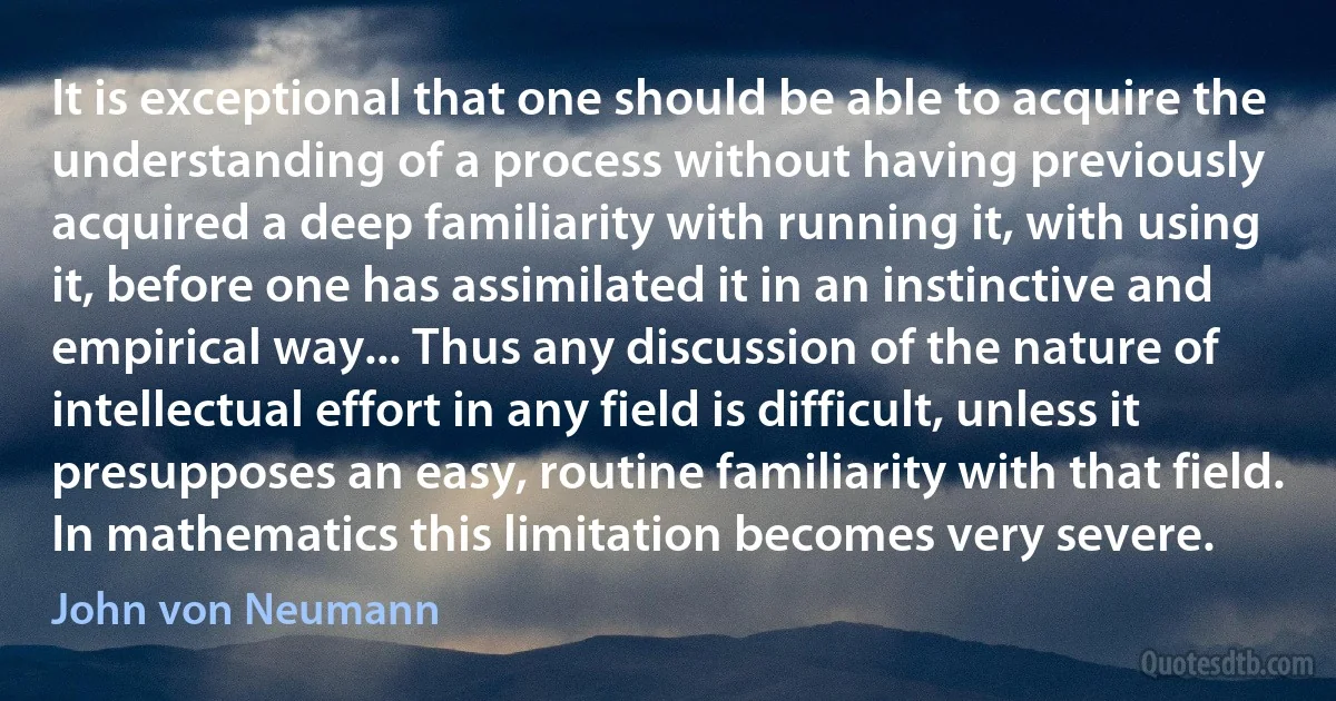 It is exceptional that one should be able to acquire the understanding of a process without having previously acquired a deep familiarity with running it, with using it, before one has assimilated it in an instinctive and empirical way... Thus any discussion of the nature of intellectual effort in any field is difficult, unless it presupposes an easy, routine familiarity with that field. In mathematics this limitation becomes very severe. (John von Neumann)