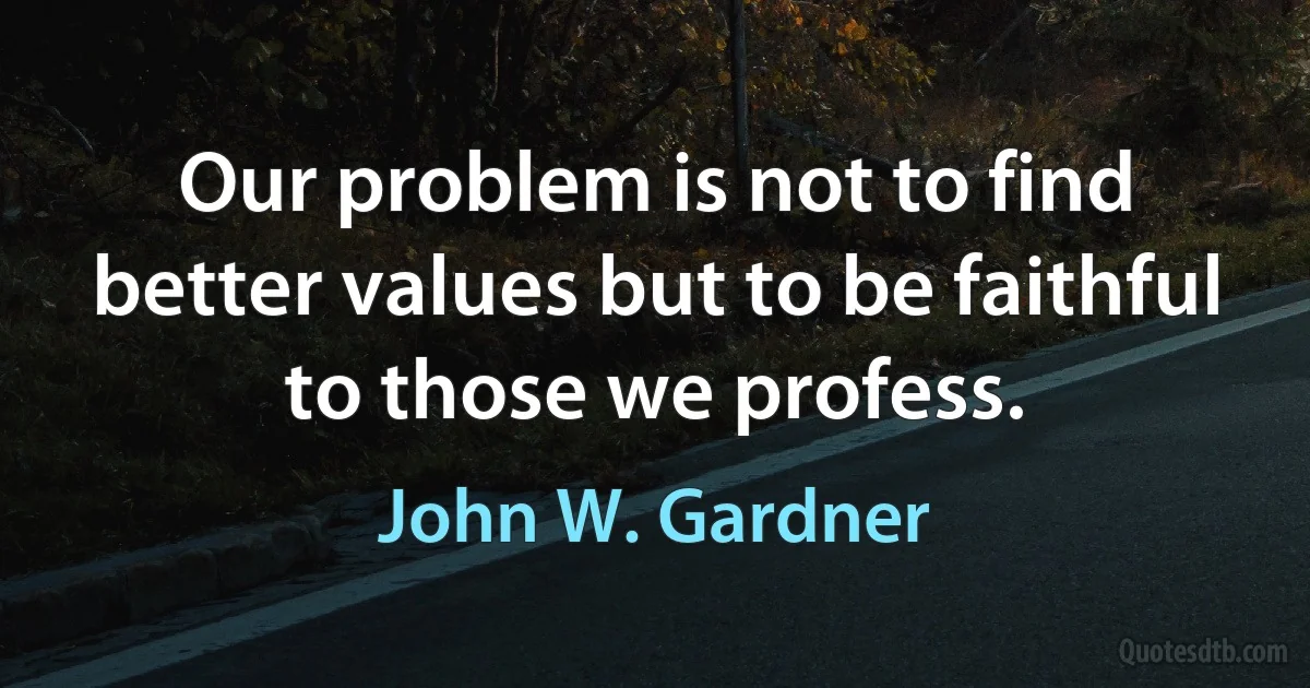 Our problem is not to find better values but to be faithful to those we profess. (John W. Gardner)