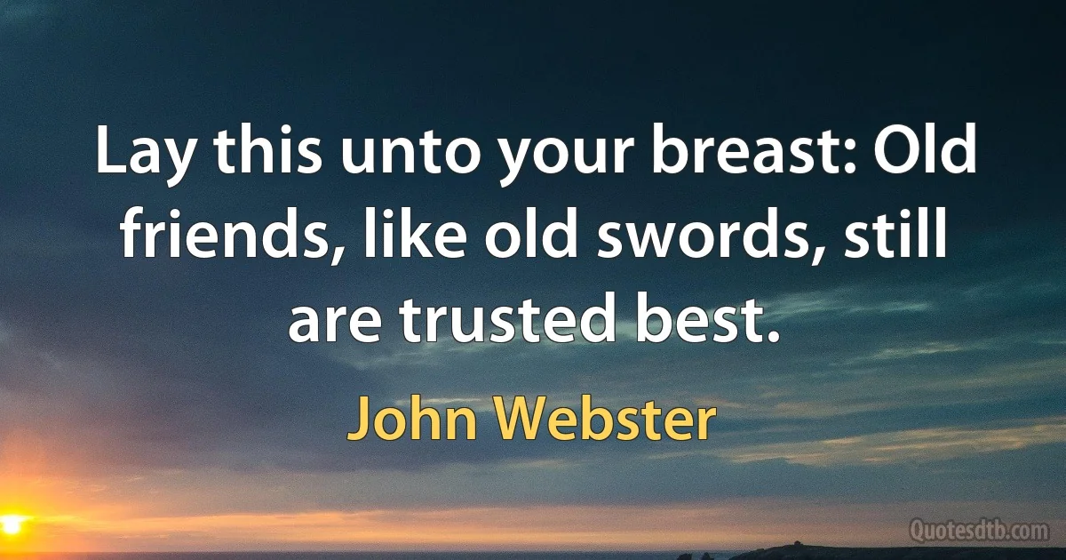 Lay this unto your breast: Old friends, like old swords, still are trusted best. (John Webster)