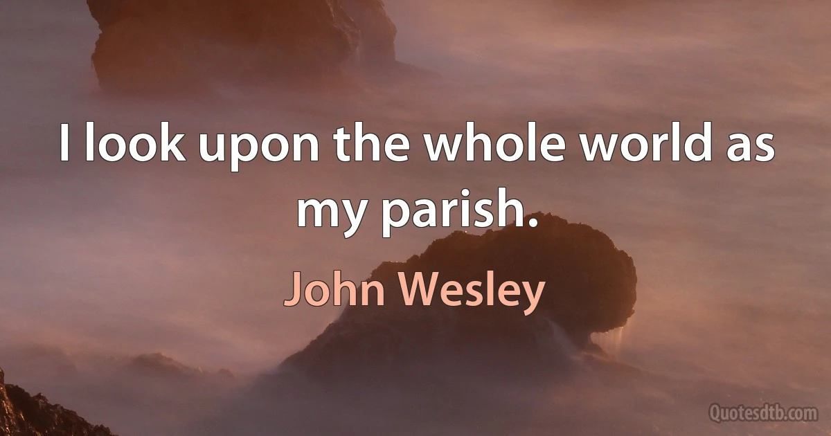 I look upon the whole world as my parish. (John Wesley)