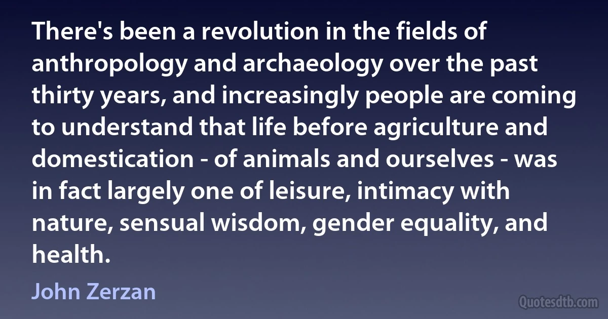 There's been a revolution in the fields of anthropology and archaeology over the past thirty years, and increasingly people are coming to understand that life before agriculture and domestication - of animals and ourselves - was in fact largely one of leisure, intimacy with nature, sensual wisdom, gender equality, and health. (John Zerzan)