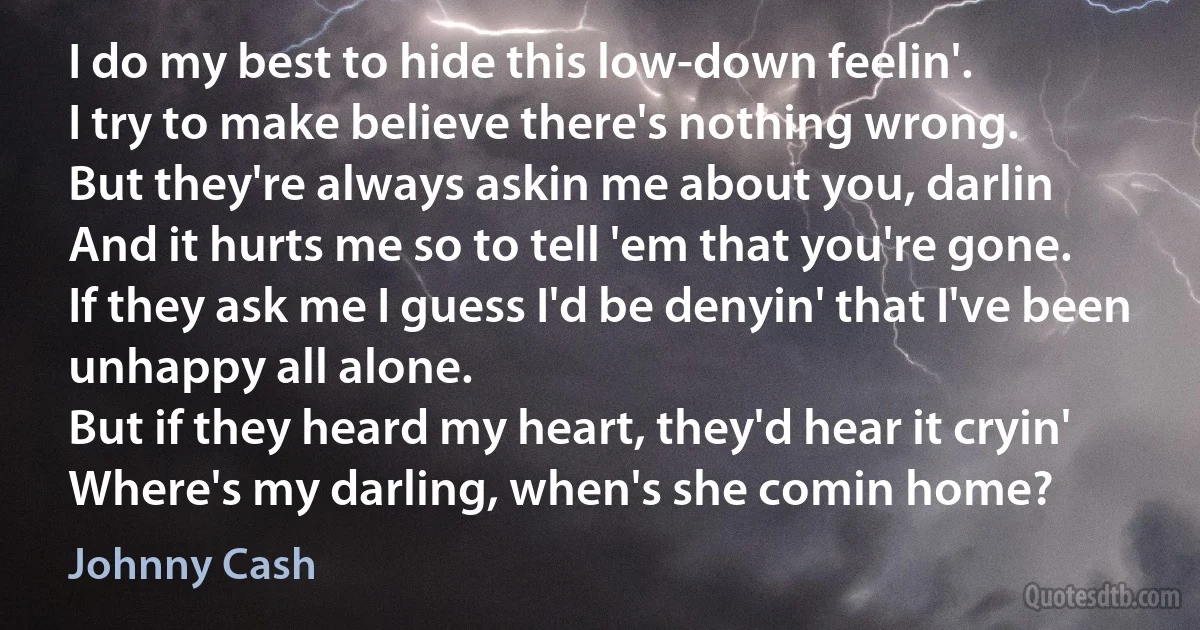 I do my best to hide this low-down feelin'.
I try to make believe there's nothing wrong.
But they're always askin me about you, darlin
And it hurts me so to tell 'em that you're gone.
If they ask me I guess I'd be denyin' that I've been unhappy all alone.
But if they heard my heart, they'd hear it cryin'
Where's my darling, when's she comin home? (Johnny Cash)