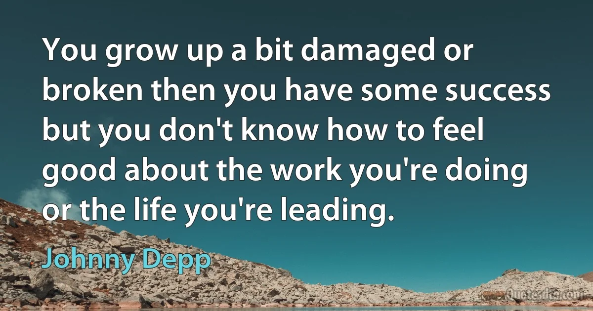 You grow up a bit damaged or broken then you have some success but you don't know how to feel good about the work you're doing or the life you're leading. (Johnny Depp)