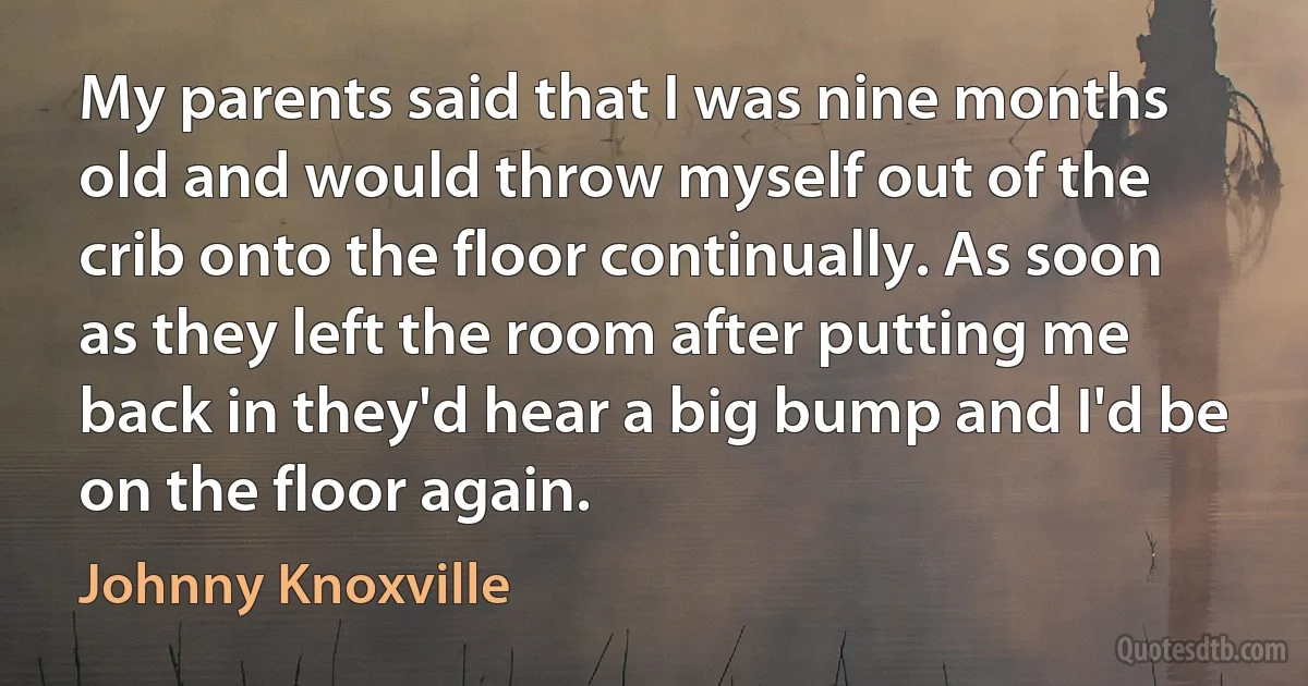 My parents said that I was nine months old and would throw myself out of the crib onto the floor continually. As soon as they left the room after putting me back in they'd hear a big bump and I'd be on the floor again. (Johnny Knoxville)