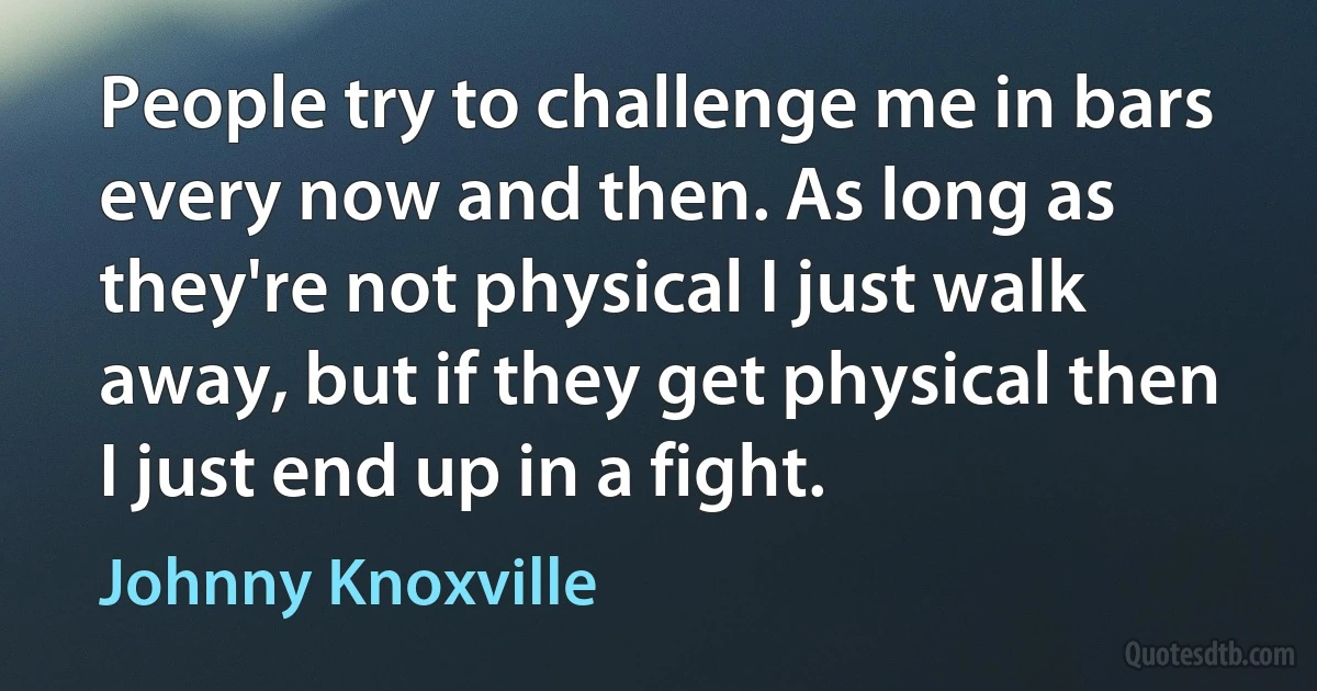 People try to challenge me in bars every now and then. As long as they're not physical I just walk away, but if they get physical then I just end up in a fight. (Johnny Knoxville)