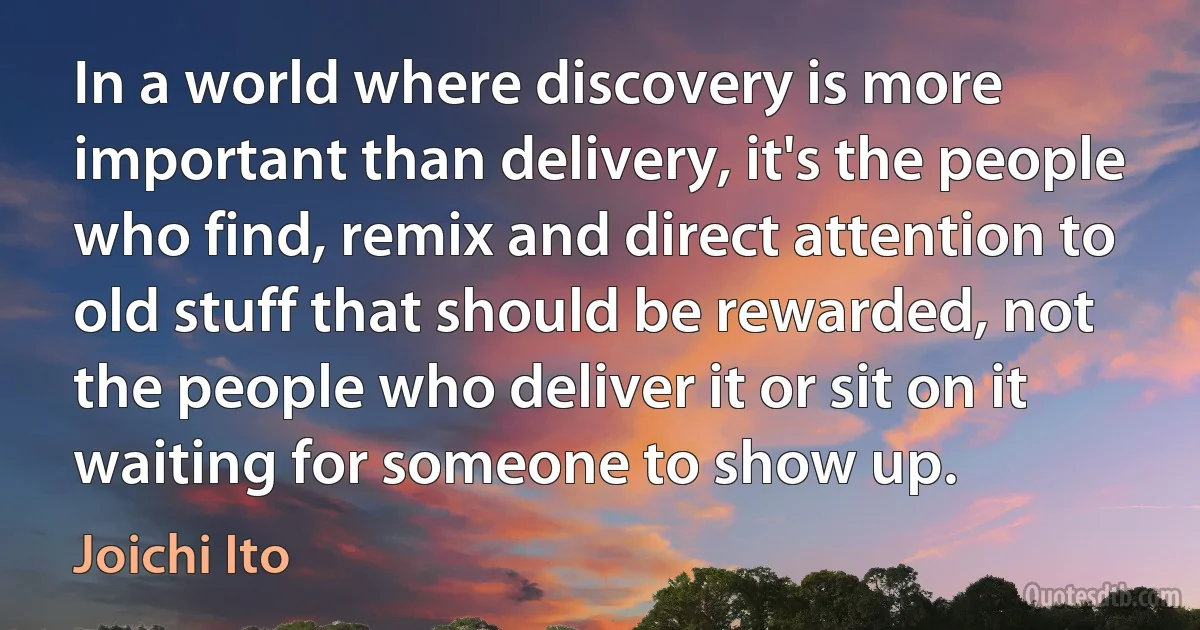 In a world where discovery is more important than delivery, it's the people who find, remix and direct attention to old stuff that should be rewarded, not the people who deliver it or sit on it waiting for someone to show up. (Joichi Ito)