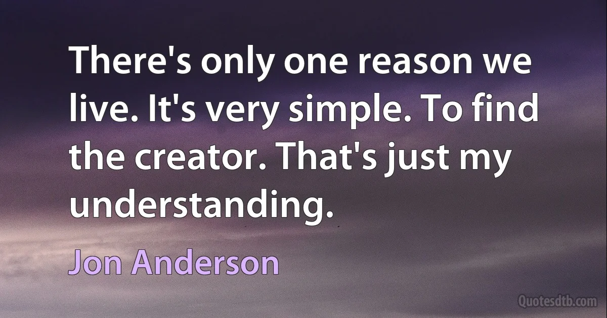 There's only one reason we live. It's very simple. To find the creator. That's just my understanding. (Jon Anderson)