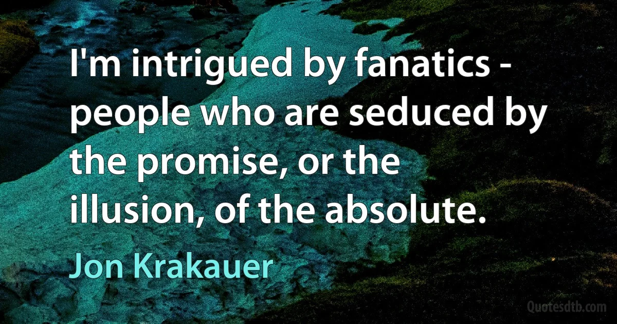 I'm intrigued by fanatics - people who are seduced by the promise, or the illusion, of the absolute. (Jon Krakauer)