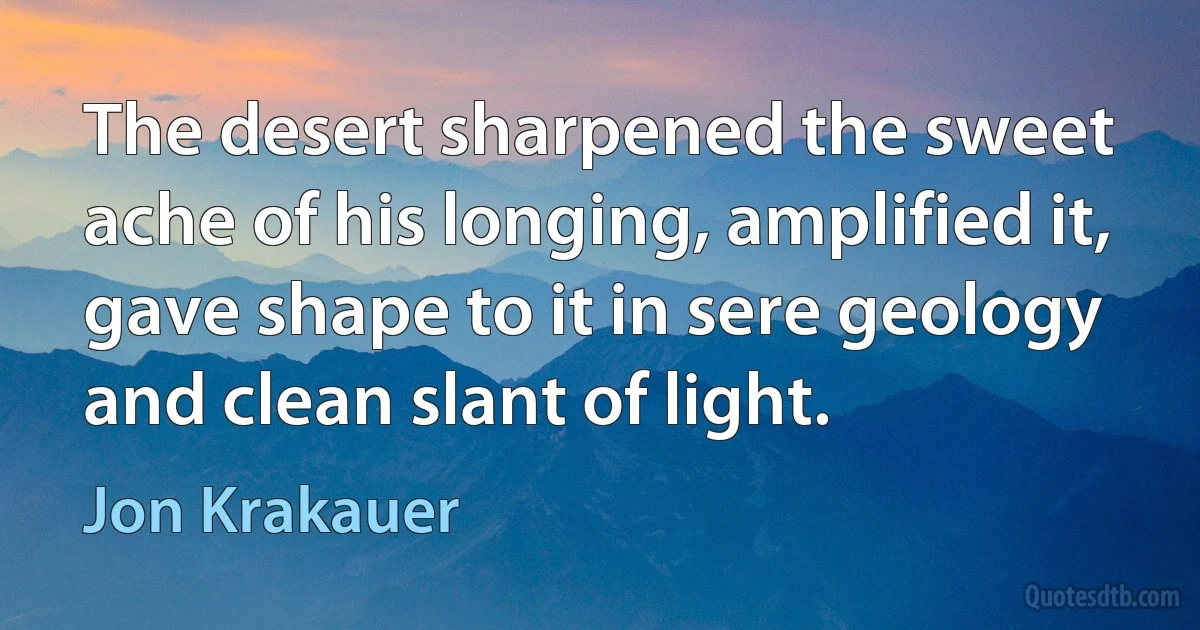 The desert sharpened the sweet ache of his longing, amplified it, gave shape to it in sere geology and clean slant of light. (Jon Krakauer)