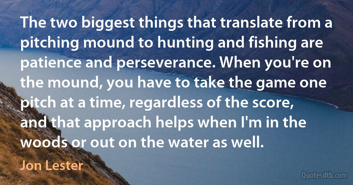 The two biggest things that translate from a pitching mound to hunting and fishing are patience and perseverance. When you're on the mound, you have to take the game one pitch at a time, regardless of the score, and that approach helps when I'm in the woods or out on the water as well. (Jon Lester)