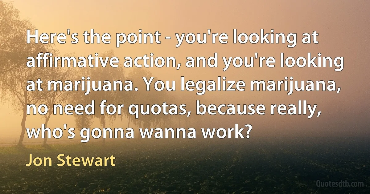 Here's the point - you're looking at affirmative action, and you're looking at marijuana. You legalize marijuana, no need for quotas, because really, who's gonna wanna work? (Jon Stewart)