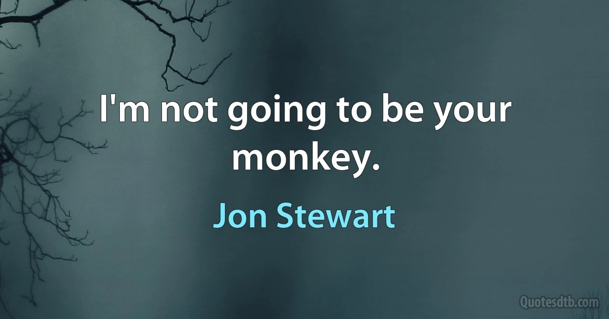 I'm not going to be your monkey. (Jon Stewart)