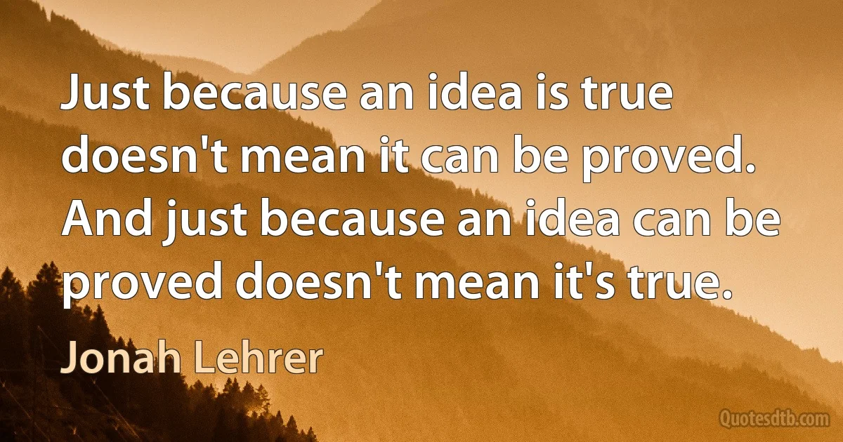 Just because an idea is true doesn't mean it can be proved. And just because an idea can be proved doesn't mean it's true. (Jonah Lehrer)