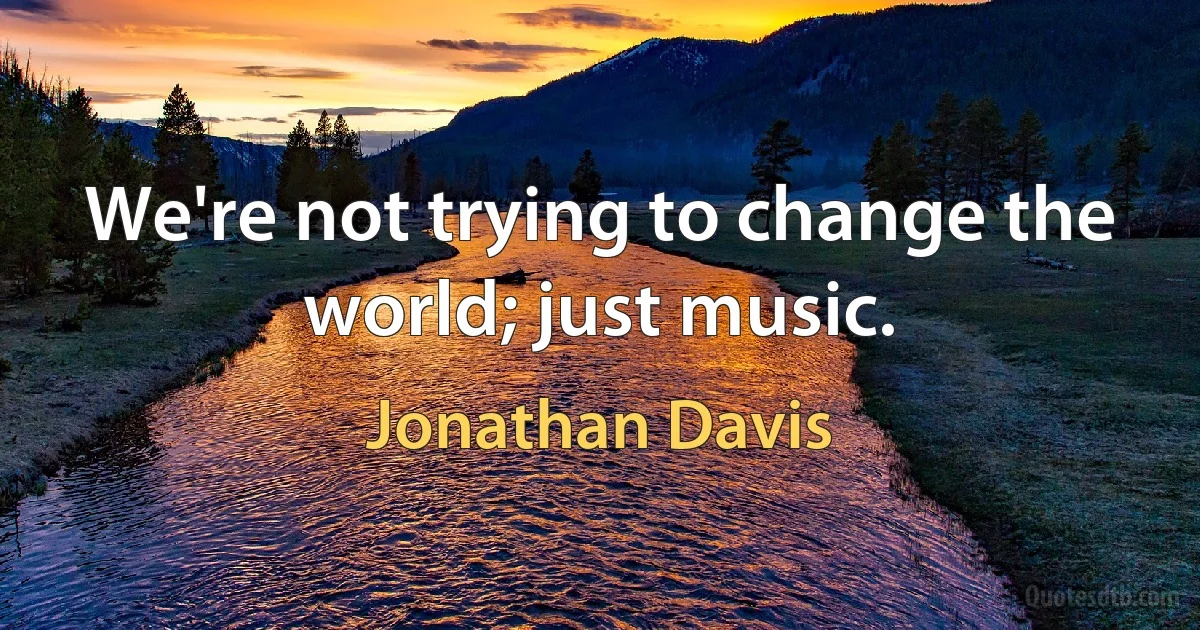 We're not trying to change the world; just music. (Jonathan Davis)