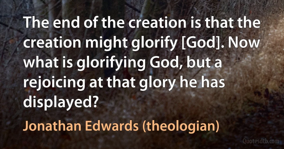 The end of the creation is that the creation might glorify [God]. Now what is glorifying God, but a rejoicing at that glory he has displayed? (Jonathan Edwards (theologian))