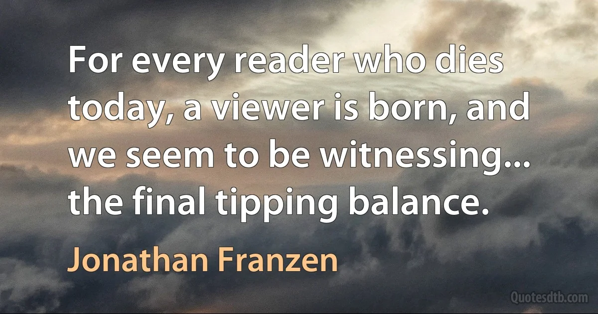 For every reader who dies today, a viewer is born, and we seem to be witnessing... the final tipping balance. (Jonathan Franzen)