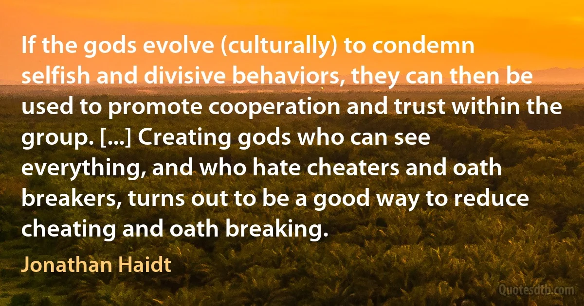 If the gods evolve (culturally) to condemn selfish and divisive behaviors, they can then be used to promote cooperation and trust within the group. [...] Creating gods who can see everything, and who hate cheaters and oath breakers, turns out to be a good way to reduce cheating and oath breaking. (Jonathan Haidt)