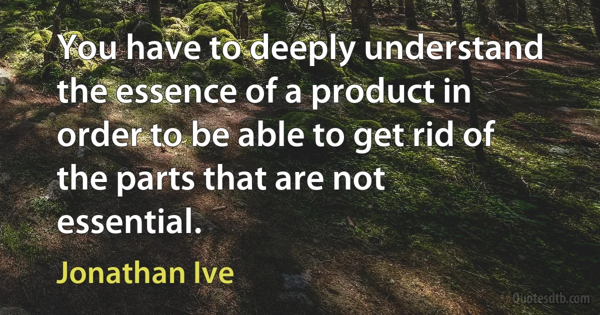 You have to deeply understand the essence of a product in order to be able to get rid of the parts that are not essential. (Jonathan Ive)