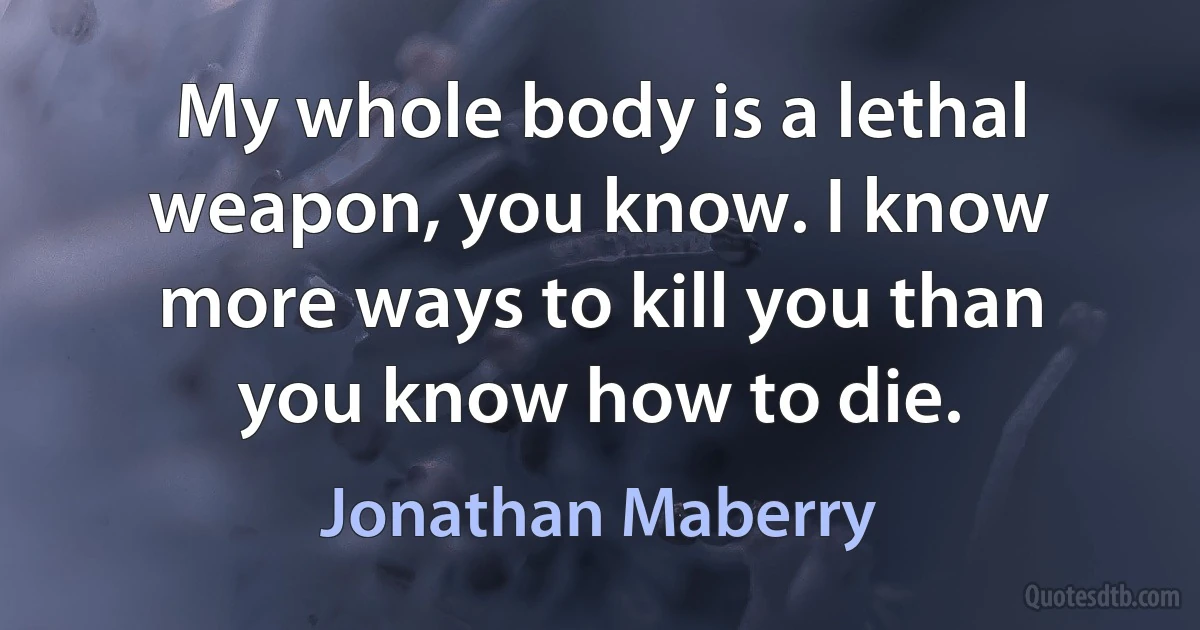 My whole body is a lethal weapon, you know. I know more ways to kill you than you know how to die. (Jonathan Maberry)