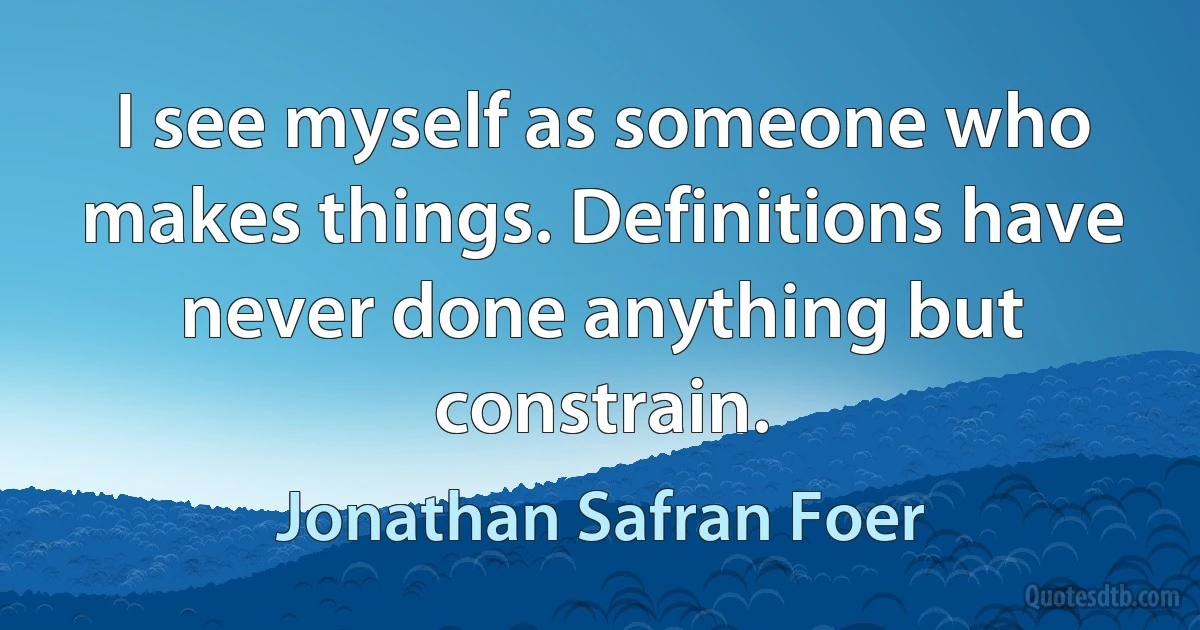 I see myself as someone who makes things. Definitions have never done anything but constrain. (Jonathan Safran Foer)