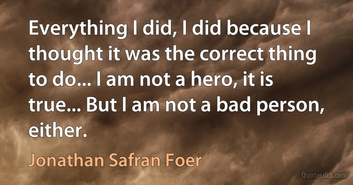 Everything I did, I did because I thought it was the correct thing to do... I am not a hero, it is true... But I am not a bad person, either. (Jonathan Safran Foer)