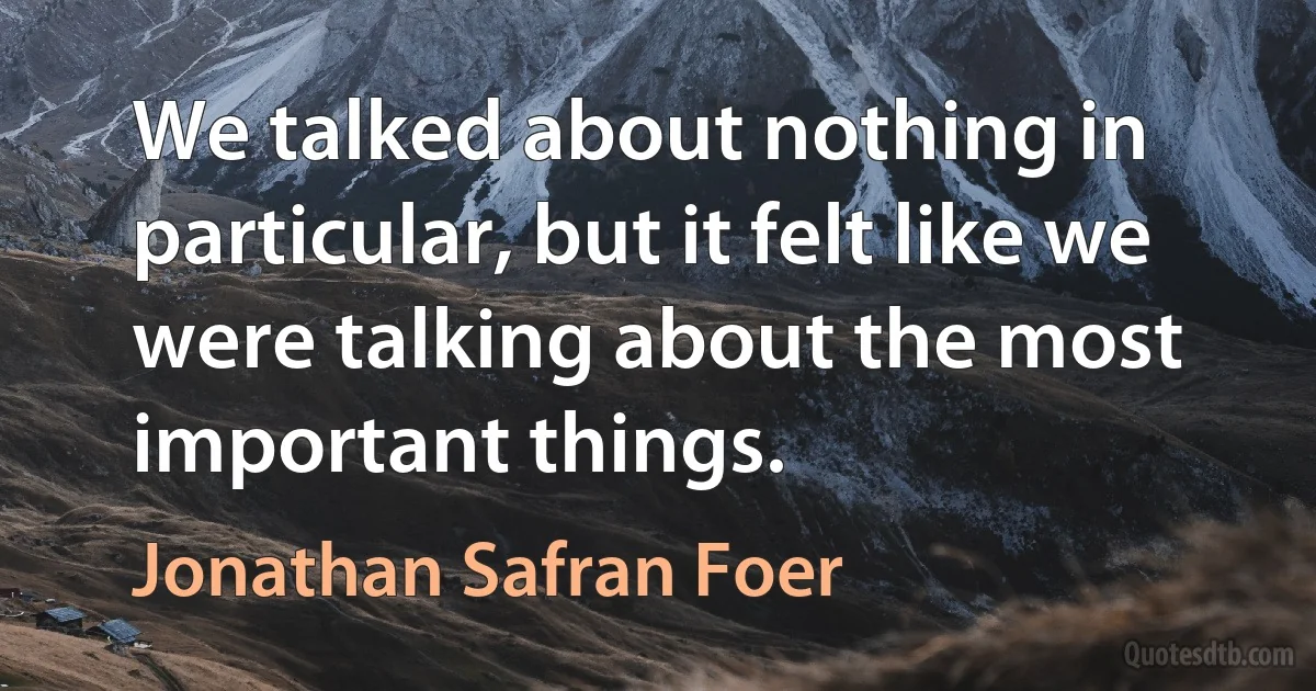 We talked about nothing in particular, but it felt like we were talking about the most important things. (Jonathan Safran Foer)