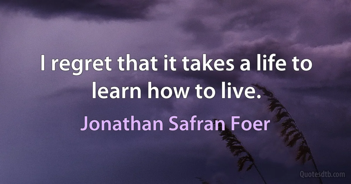 I regret that it takes a life to learn how to live. (Jonathan Safran Foer)