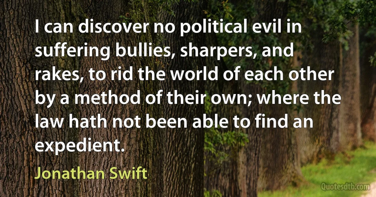 I can discover no political evil in suffering bullies, sharpers, and rakes, to rid the world of each other by a method of their own; where the law hath not been able to find an expedient. (Jonathan Swift)