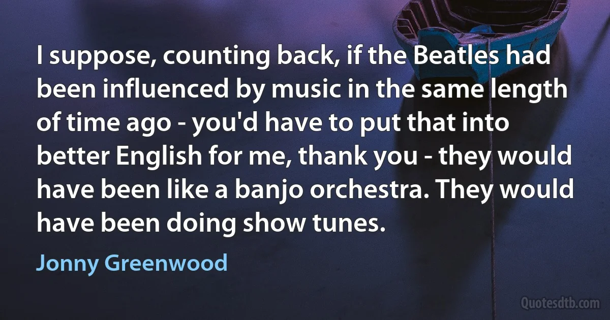 I suppose, counting back, if the Beatles had been influenced by music in the same length of time ago - you'd have to put that into better English for me, thank you - they would have been like a banjo orchestra. They would have been doing show tunes. (Jonny Greenwood)