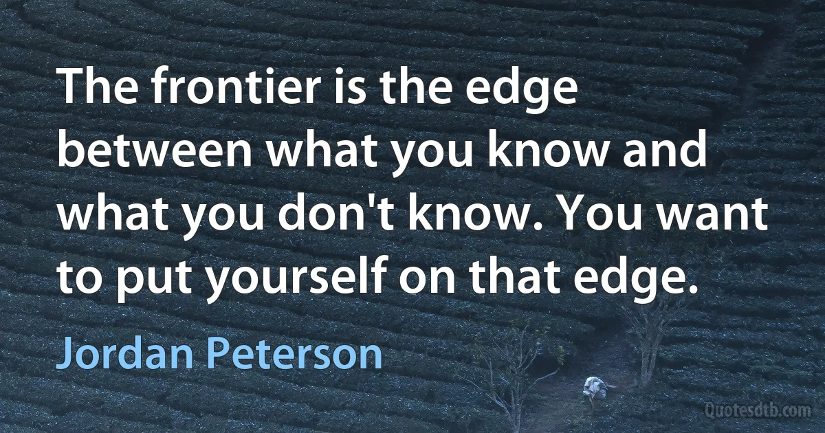 The frontier is the edge between what you know and what you don't know. You want to put yourself on that edge. (Jordan Peterson)