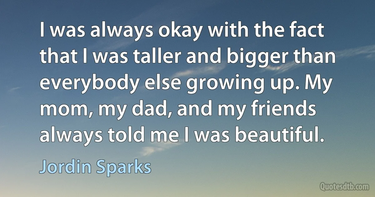 I was always okay with the fact that I was taller and bigger than everybody else growing up. My mom, my dad, and my friends always told me I was beautiful. (Jordin Sparks)