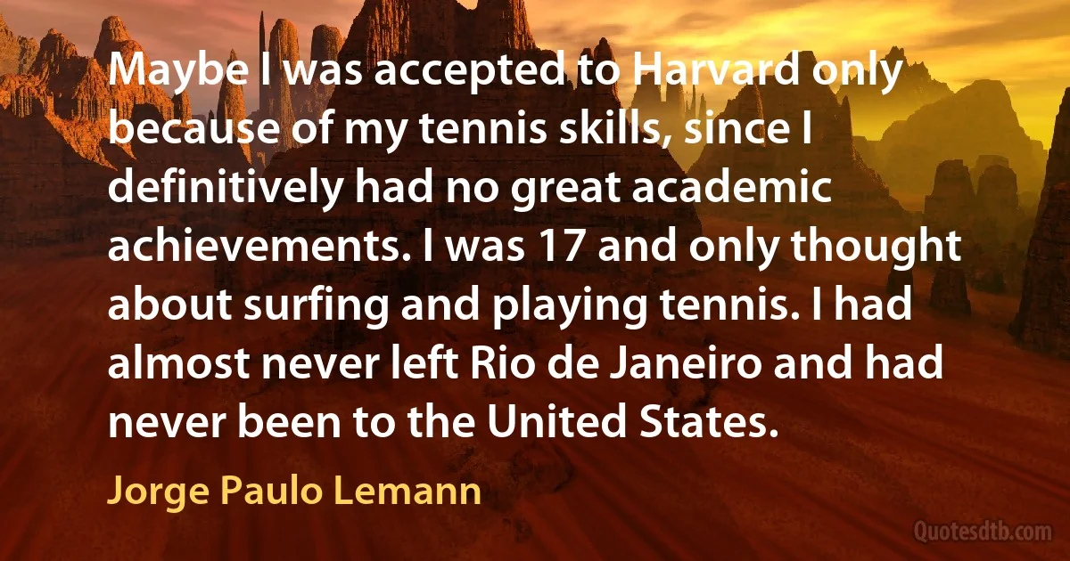 Maybe I was accepted to Harvard only because of my tennis skills, since I definitively had no great academic achievements. I was 17 and only thought about surfing and playing tennis. I had almost never left Rio de Janeiro and had never been to the United States. (Jorge Paulo Lemann)