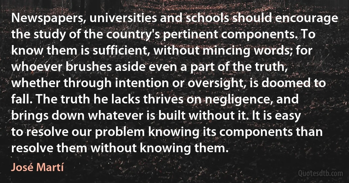 Newspapers, universities and schools should encourage the study of the country's pertinent components. To know them is sufficient, without mincing words; for whoever brushes aside even a part of the truth, whether through intention or oversight, is doomed to fall. The truth he lacks thrives on negligence, and brings down whatever is built without it. It is easy to resolve our problem knowing its components than resolve them without knowing them. (José Martí)