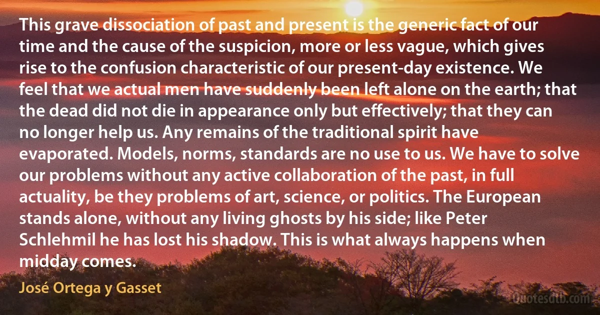 This grave dissociation of past and present is the generic fact of our time and the cause of the suspicion, more or less vague, which gives rise to the confusion characteristic of our present-day existence. We feel that we actual men have suddenly been left alone on the earth; that the dead did not die in appearance only but effectively; that they can no longer help us. Any remains of the traditional spirit have evaporated. Models, norms, standards are no use to us. We have to solve our problems without any active collaboration of the past, in full actuality, be they problems of art, science, or politics. The European stands alone, without any living ghosts by his side; like Peter Schlehmil he has lost his shadow. This is what always happens when midday comes. (José Ortega y Gasset)