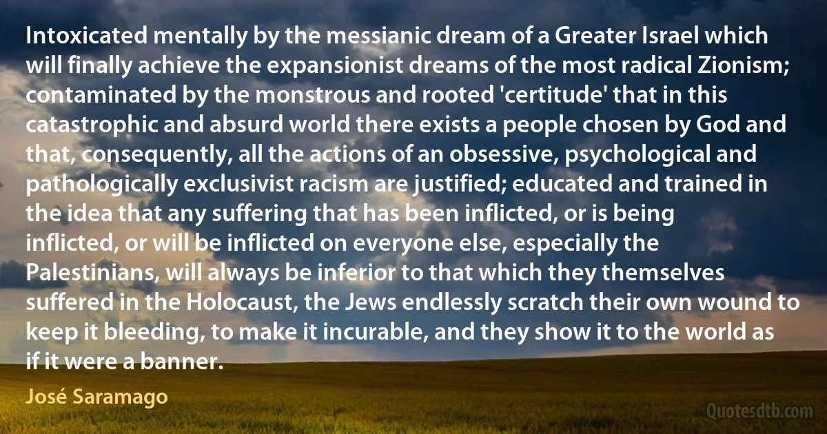 Intoxicated mentally by the messianic dream of a Greater Israel which will finally achieve the expansionist dreams of the most radical Zionism; contaminated by the monstrous and rooted 'certitude' that in this catastrophic and absurd world there exists a people chosen by God and that, consequently, all the actions of an obsessive, psychological and pathologically exclusivist racism are justified; educated and trained in the idea that any suffering that has been inflicted, or is being inflicted, or will be inflicted on everyone else, especially the Palestinians, will always be inferior to that which they themselves suffered in the Holocaust, the Jews endlessly scratch their own wound to keep it bleeding, to make it incurable, and they show it to the world as if it were a banner. (José Saramago)