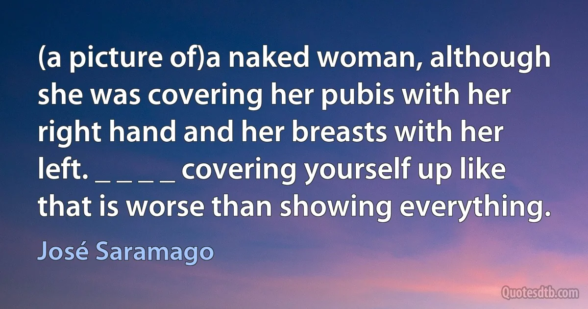 (a picture of)a naked woman, although she was covering her pubis with her right hand and her breasts with her left. _ _ _ _ covering yourself up like that is worse than showing everything. (José Saramago)