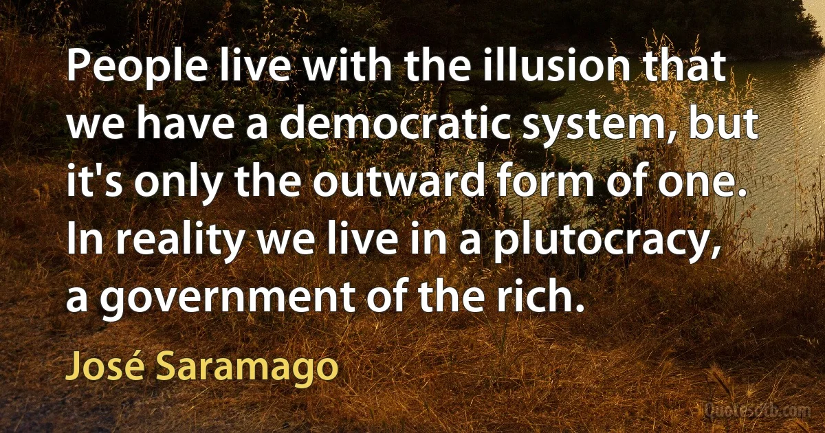 People live with the illusion that we have a democratic system, but it's only the outward form of one. In reality we live in a plutocracy, a government of the rich. (José Saramago)