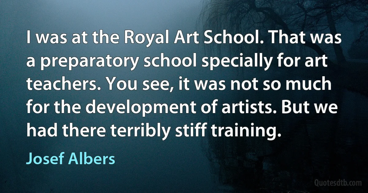 I was at the Royal Art School. That was a preparatory school specially for art teachers. You see, it was not so much for the development of artists. But we had there terribly stiff training. (Josef Albers)