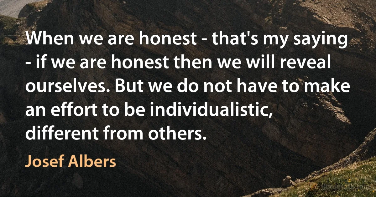 When we are honest - that's my saying - if we are honest then we will reveal ourselves. But we do not have to make an effort to be individualistic, different from others. (Josef Albers)