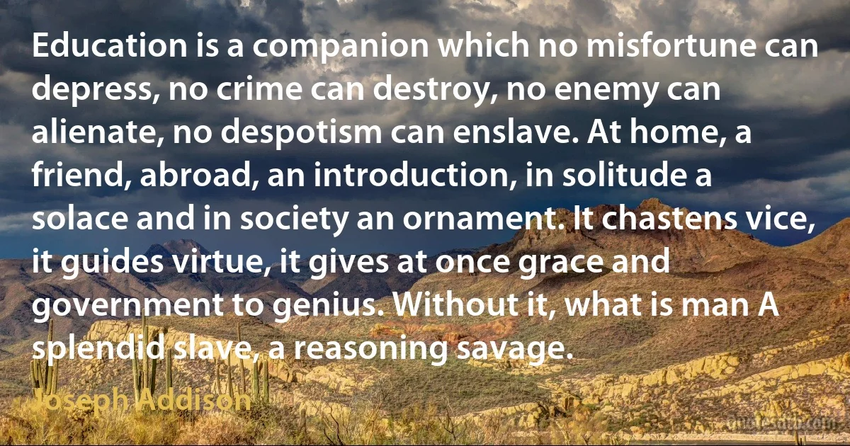 Education is a companion which no misfortune can depress, no crime can destroy, no enemy can alienate, no despotism can enslave. At home, a friend, abroad, an introduction, in solitude a solace and in society an ornament. It chastens vice, it guides virtue, it gives at once grace and government to genius. Without it, what is man A splendid slave, a reasoning savage. (Joseph Addison)