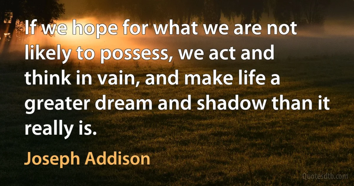 If we hope for what we are not likely to possess, we act and think in vain, and make life a greater dream and shadow than it really is. (Joseph Addison)